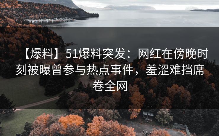 【爆料】51爆料突发：网红在傍晚时刻被曝曾参与热点事件，羞涩难挡席卷全网