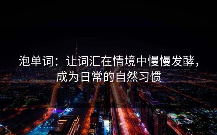 泡单词:让词汇在情境中慢慢发酵,成为日常的自然习惯
