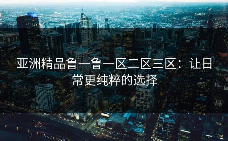 亚洲精品鲁一鲁一区二区三区:让日常更纯粹的选择 亚洲精品鲁一鲁一区二区三区:让日常更纯粹的选择