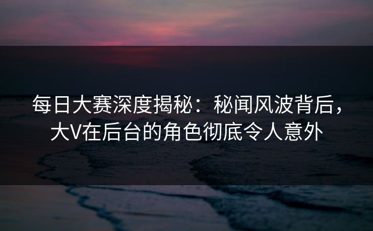 每日大赛深度揭秘:秘闻风波背后,大V在后台的角色彻底令人意外 每日大赛深度揭秘:秘闻风波背后,大V在后台的角色彻底令人意外
