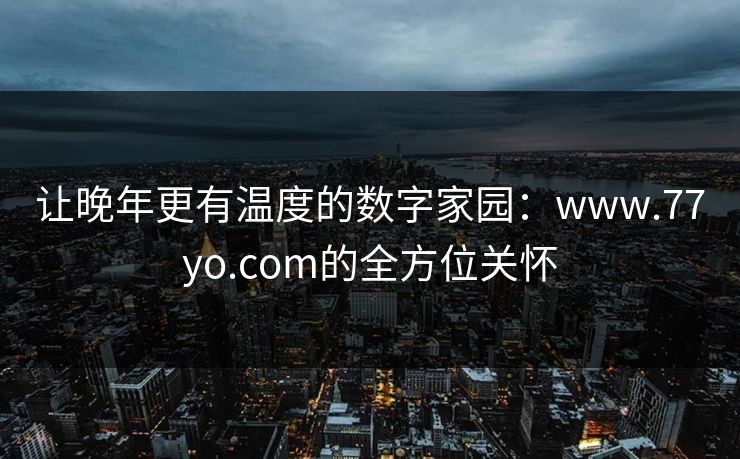 让晚年更有温度的数字家园:www.77yo.com的全方位关怀 让晚年更有温度的数字家园:www.77yo.com的全方位关怀
