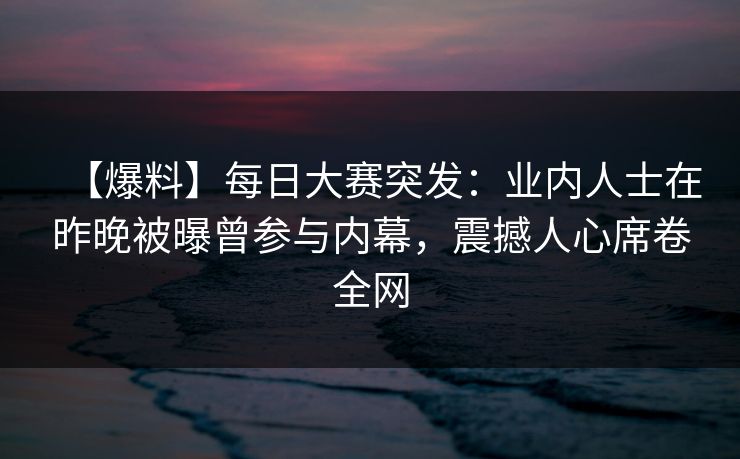 【爆料】每日大赛突发：业内人士在昨晚被曝曾参与内幕，震撼人心席卷全网
