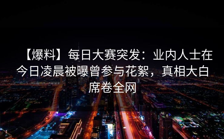 【爆料】每日大赛突发：业内人士在今日凌晨被曝曾参与花絮，真相大白席卷全网