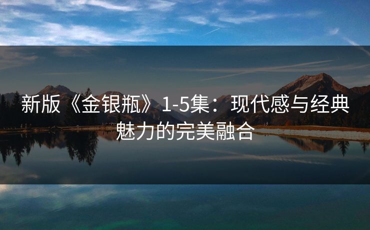 新版《金银瓶》1-5集:现代感与经典魅力的完美融合 新版《金银瓶》1-5集:现代感与经典魅力的完美融合
