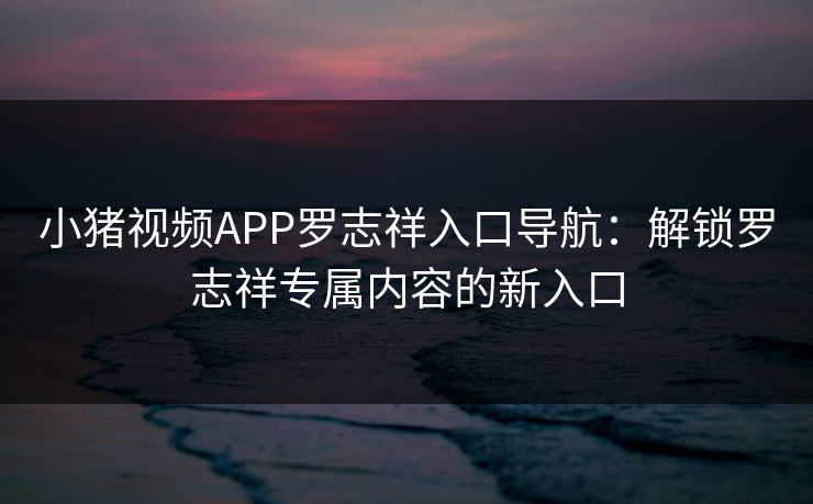 小猪视频APP罗志祥入口导航：解锁罗志祥专属内容的新入口