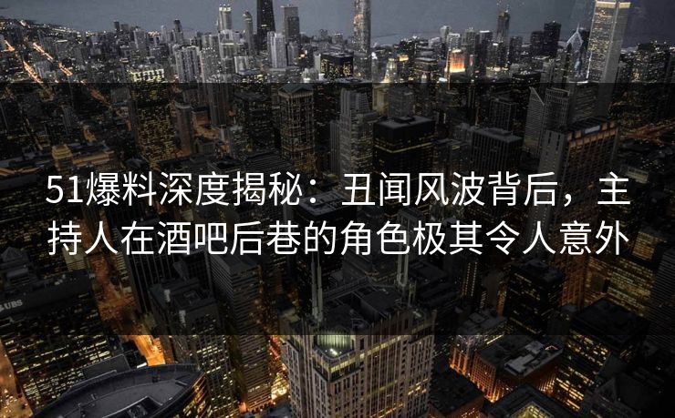 51爆料深度揭秘：丑闻风波背后，主持人在酒吧后巷的角色极其令人意外