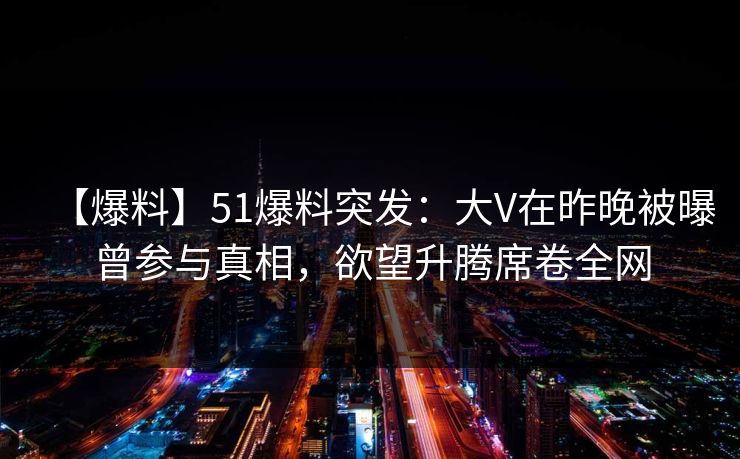 【爆料】51爆料突发：大V在昨晚被曝曾参与真相，欲望升腾席卷全网