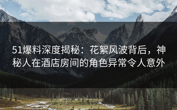 51爆料深度揭秘：花絮风波背后，神秘人在酒店房间的角色异常令人意外