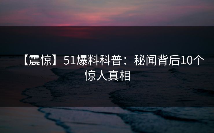 【震惊】51爆料科普：秘闻背后10个惊人真相