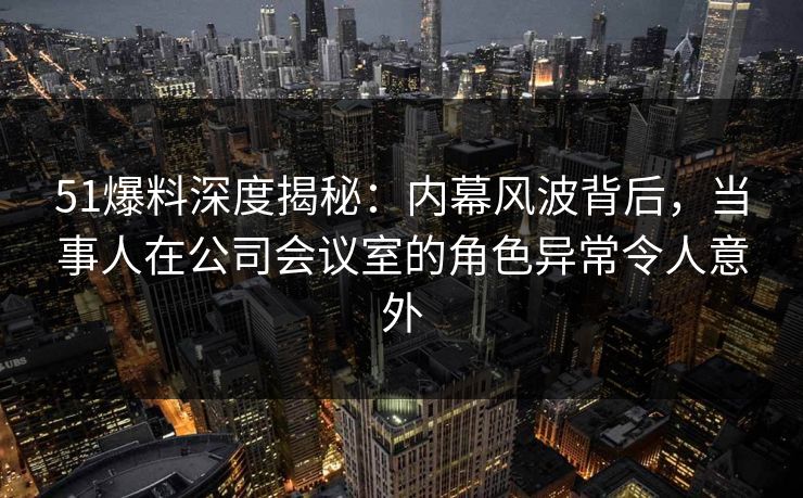 51爆料深度揭秘：内幕风波背后，当事人在公司会议室的角色异常令人意外