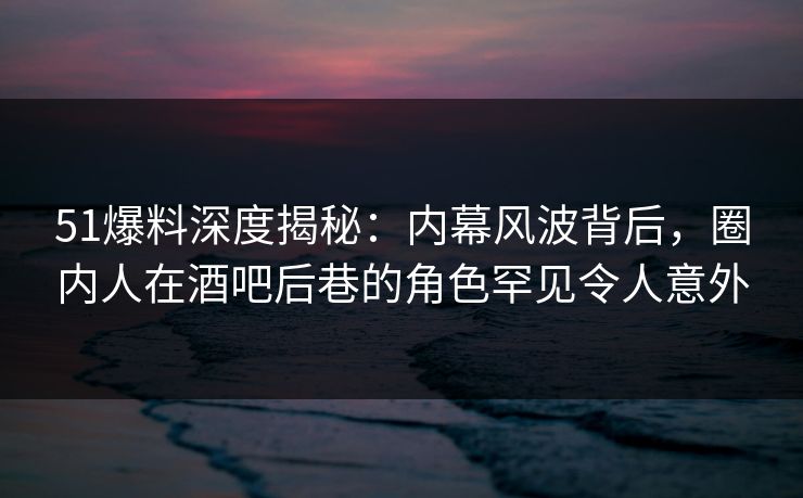 51爆料深度揭秘：内幕风波背后，圈内人在酒吧后巷的角色罕见令人意外