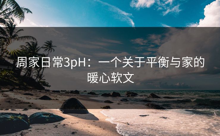 周家日常3pH:一个关于平衡与家的暖心软文 周家日常3pH:一个关于平衡与家的暖心软文