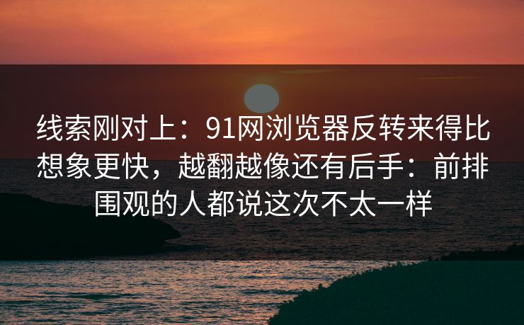 线索刚对上：91网浏览器反转来得比想象更快，越翻越像还有后手：前排围观的人都说这次不太一样