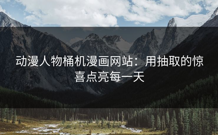 动漫人物桶机漫画网站:用抽取的惊喜点亮每一天 动漫人物桶机漫画网站:用抽取的惊喜点亮每一天