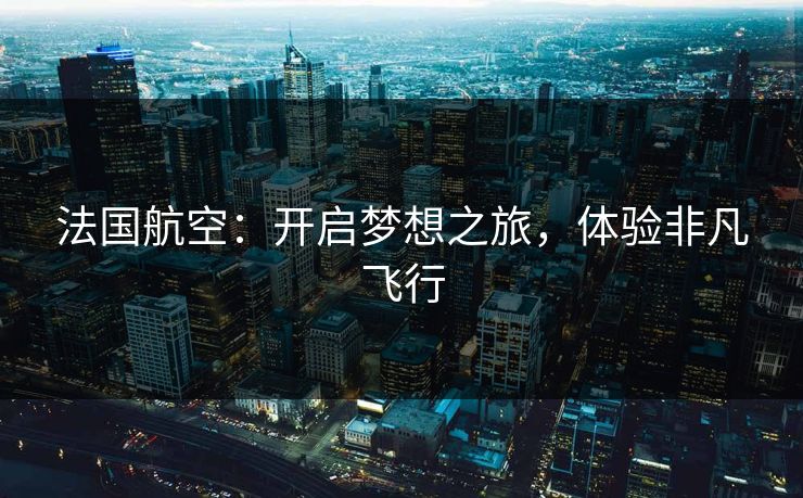 法国航空：开启梦想之旅，体验非凡飞行