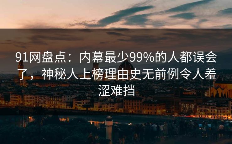 91网盘点：内幕最少99%的人都误会了，神秘人上榜理由史无前例令人羞涩难挡