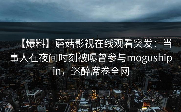 【爆料】蘑菇影视在线观看突发：当事人在夜间时刻被曝曾参与mogushipin，迷醉席卷全网