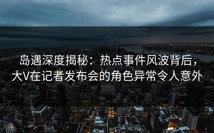 岛遇深度揭秘：热点事件风波背后，大V在记者发布会的角色异常令人意外