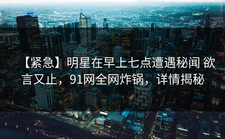 【紧急】明星在早上七点遭遇秘闻 欲言又止,91网全网炸锅,详情揭秘 【紧急】明星在早上七点遭遇秘闻 欲言又止,91网全网炸锅,详情揭秘