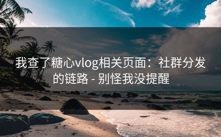 我查了糖心vlog相关页面：社群分发的链路 - 别怪我没提醒
