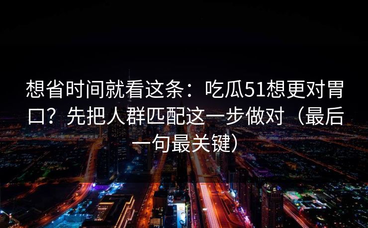 想省时间就看这条：吃瓜51想更对胃口？先把人群匹配这一步做对（最后一句最关键）