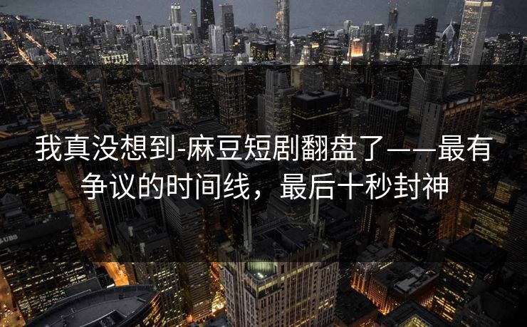 我真没想到-麻豆短剧翻盘了——最有争议的时间线，最后十秒封神