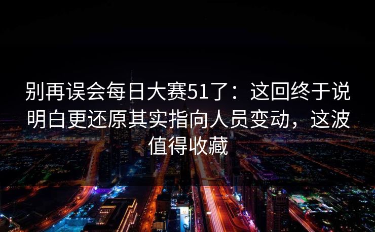别再误会每日大赛51了：这回终于说明白更还原其实指向人员变动，这波值得收藏