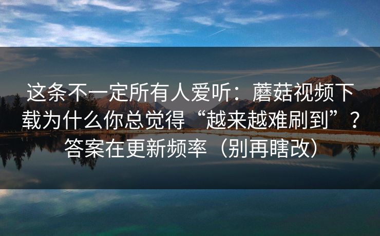 这条不一定所有人爱听:蘑菇视频下载为什么你总觉得“越来越难刷到”?答案在更新频率(别再瞎改) 这条不一定所有人爱听:蘑菇视频下载为什么你总觉得“越来越难刷到”?答案在更新频率(别再瞎改)