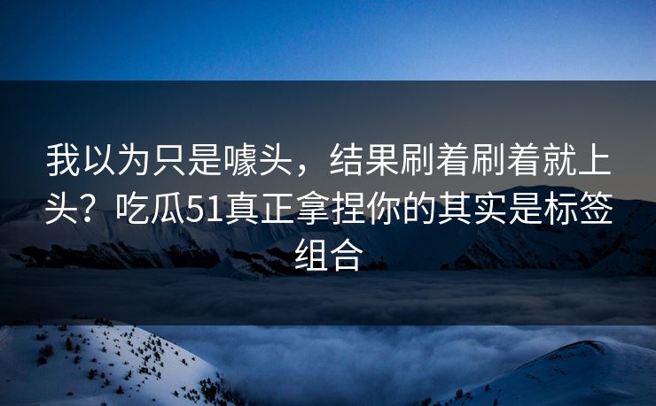我以为只是噱头，结果刷着刷着就上头？吃瓜51真正拿捏你的其实是标签组合