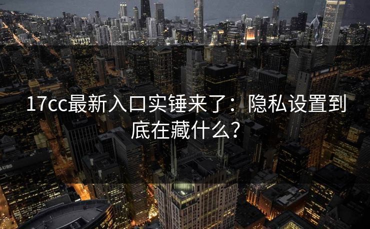 17cc最新入口实锤来了：隐私设置到底在藏什么？