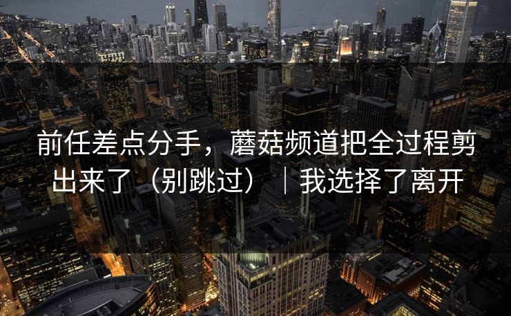 前任差点分手，蘑菇频道把全过程剪出来了（别跳过）｜我选择了离开